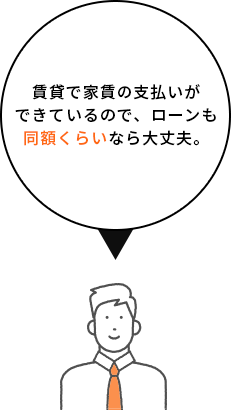 賃貸で家賃の支払いができているので、ローンも同額くらいなら大丈夫。