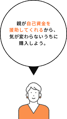 親が自己資金を援助してくれるから、気が変わらないうちに購入しよう。